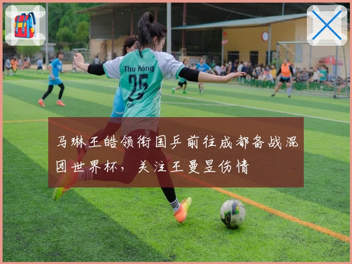 马琳王皓领衔国乒前往成都备战混团世界杯，关注王曼昱伤情