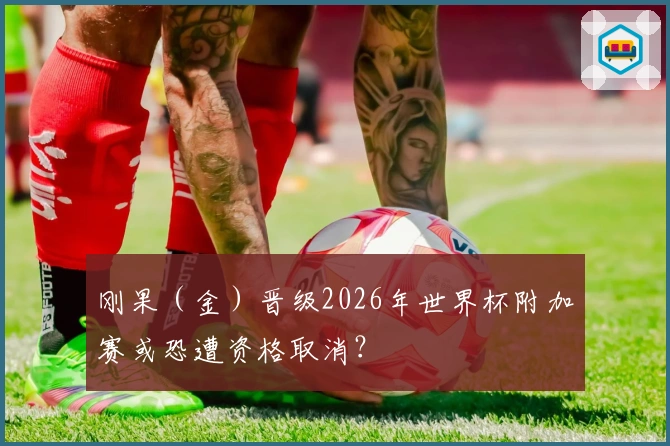 刚果（金）晋级2026年世界杯附加赛或恐遭资格取消？