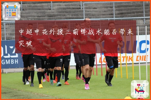 中超申花外援三前锋战术能否带来突破