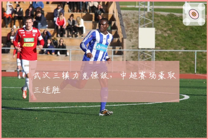 武汉三镇力克强敌，中超赛场豪取三连胜