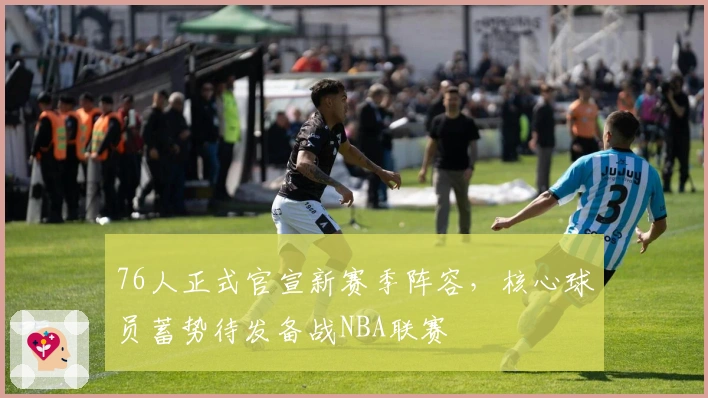 76人正式官宣新赛季阵容，核心球员蓄势待发备战NBA联赛