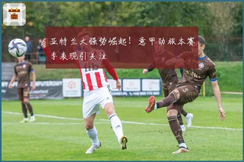 亚特兰大强势崛起!意甲劲旅本赛季表现引关注