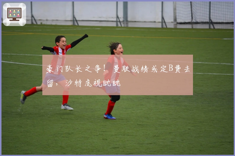 豪门队长之争！曼联战绩或定B费去留，沙特虎视眈眈