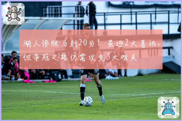 湖人惨败马刺20分！虽迎2大喜讯，但争冠之路仍需攻克3大难关