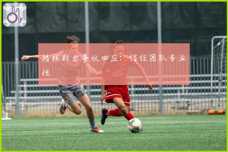 格林科尔争议回应：信任团队专业性