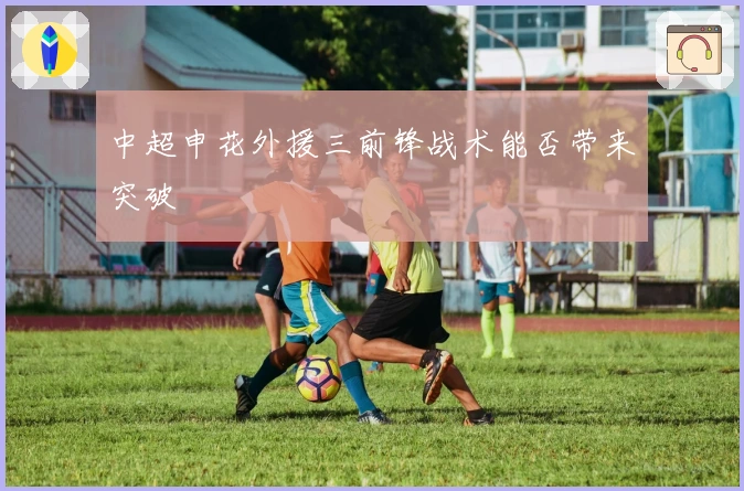 中超申花外援三前锋战术能否带来突破