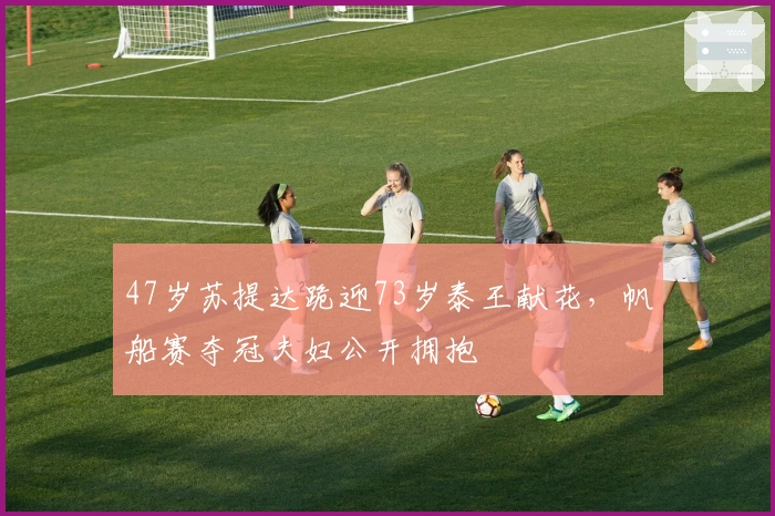 47岁苏提达跪迎73岁泰王献花，帆船赛夺冠夫妇公开拥抱